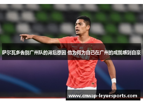 萨尔瓦多告别广州队的背后原因 他为何为自己在广州的成就感到自豪 萨尔瓦多告别广州队的背后原因 他为何为自己在广州的成就感到自豪