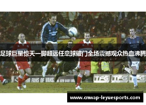 足球巨星惊天一脚超远任意球破门全场震撼观众热血沸腾 足球巨星惊天一脚超远任意球破门全场震撼观众热血沸腾