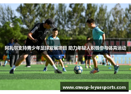 阿扎尔支持青少年足球发展项目 助力年轻人积极参与体育运动 阿扎尔支持青少年足球发展项目 助力年轻人积极参与体育运动