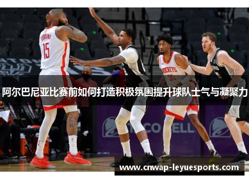 阿尔巴尼亚比赛前如何打造积极氛围提升球队士气与凝聚力 阿尔巴尼亚比赛前如何打造积极氛围提升球队士气与凝聚力