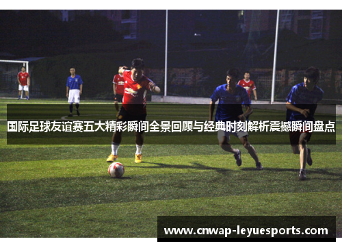 国际足球友谊赛五大精彩瞬间全景回顾与经典时刻解析震撼瞬间盘点 国际足球友谊赛五大精彩瞬间全景回顾与经典时刻解析震撼瞬间盘点