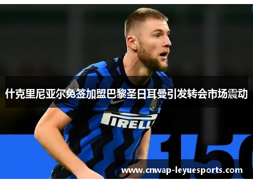 什克里尼亚尔免签加盟巴黎圣日耳曼引发转会市场震动 什克里尼亚尔免签加盟巴黎圣日耳曼引发转会市场震动